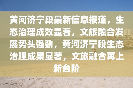 黃河濟(jì)寧段最新信息報(bào)道，生態(tài)治理成效顯著，文旅融合發(fā)展勢頭強(qiáng)勁，黃河濟(jì)寧段生態(tài)治理成果顯著，文旅融合再上新臺階
