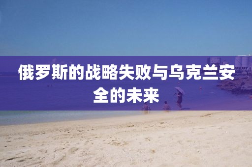 俄羅斯的戰(zhàn)略失敗與烏克蘭安全的未來