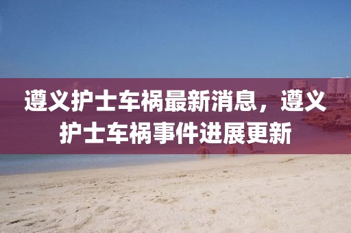 遵義護(hù)士車禍最新消息，遵義護(hù)士車禍?zhǔn)录M(jìn)展更新