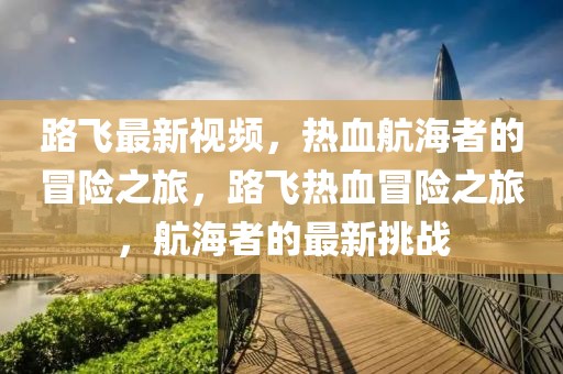 路飛最新視頻，熱血航海者的冒險(xiǎn)之旅，路飛熱血冒險(xiǎn)之旅，航海者的最新挑戰(zhàn)