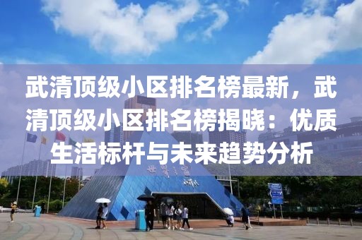 武清頂級小區(qū)排名榜最新，武清頂級小區(qū)排名榜揭曉：優(yōu)質(zhì)生活標桿與未來趨勢分析