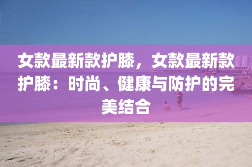 女款最新款護(hù)膝，女款最新款護(hù)膝：時(shí)尚、健康與防護(hù)的完美結(jié)合