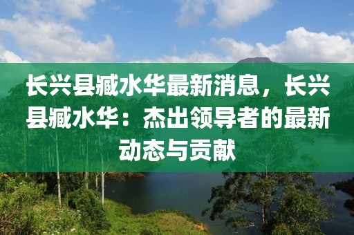 長(zhǎng)興縣臧水華最新消息，長(zhǎng)興縣臧水華：杰出領(lǐng)導(dǎo)者的最新動(dòng)態(tài)與貢獻(xiàn)
