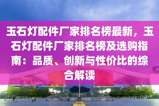 玉石燈配件廠家排名榜最新，玉石燈配件廠家排名榜及選購指南：品質(zhì)、創(chuàng)新與性價比的綜合解讀