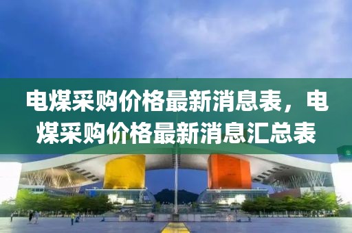 電煤采購價格最新消息表，電煤采購價格最新消息匯總表