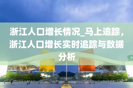 浙江人口增長情況_馬上追蹤，浙江人口增長實時追蹤與數(shù)據(jù)分析