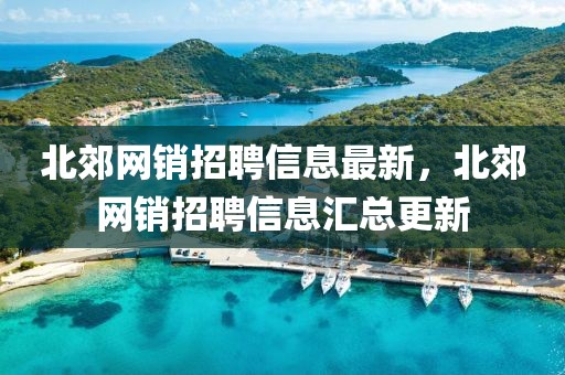 北郊網(wǎng)銷招聘信息最新，北郊網(wǎng)銷招聘信息匯總更新