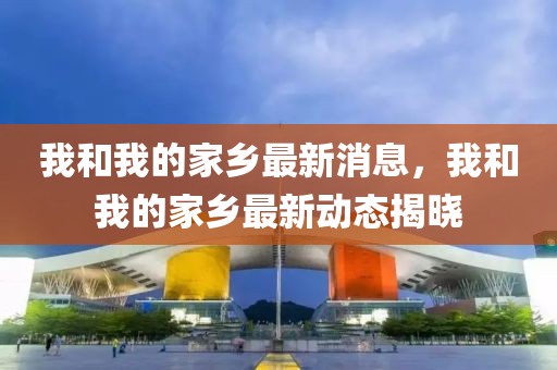 我和我的家鄉(xiāng)最新消息，我和我的家鄉(xiāng)最新動態(tài)揭曉