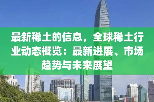 最新稀土的信息，全球稀土行業(yè)動態(tài)概覽：最新進(jìn)展、市場趨勢與未來展望