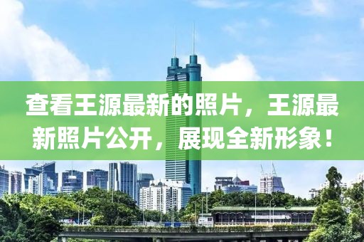 查看王源最新的照片，王源最新照片公開(kāi)，展現(xiàn)全新形象！