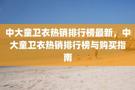 中大童衛(wèi)衣熱銷排行榜最新，中大童衛(wèi)衣熱銷排行榜與購買指南