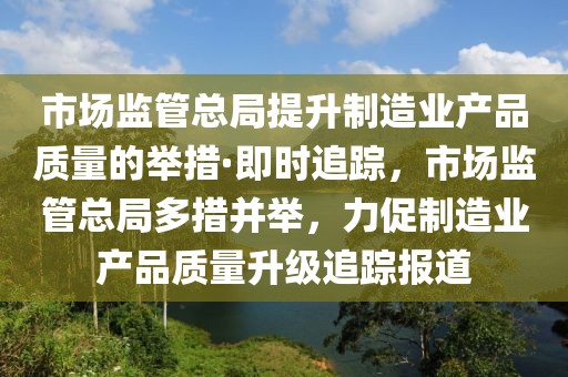 市場監(jiān)管總局提升制造業(yè)產(chǎn)品質(zhì)量的舉措·即時追蹤，市場監(jiān)管總局多措并舉，力促制造業(yè)產(chǎn)品質(zhì)量升級追蹤報道