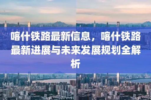 喀什鐵路最新信息，喀什鐵路最新進(jìn)展與未來發(fā)展規(guī)劃全解析