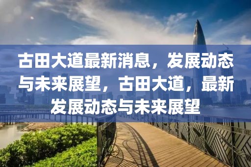 古田大道最新消息，發(fā)展動態(tài)與未來展望，古田大道，最新發(fā)展動態(tài)與未來展望