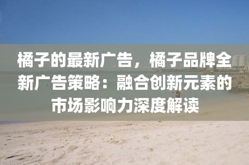 橘子的最新廣告，橘子品牌全新廣告策略：融合創(chuàng)新元素的市場(chǎng)影響力深度解讀