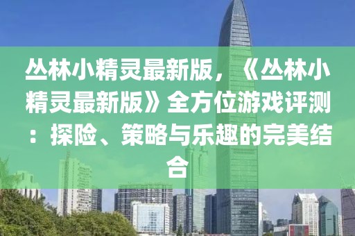 叢林小精靈最新版，《叢林小精靈最新版》全方位游戲評測：探險、策略與樂趣的完美結(jié)合