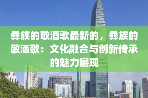 彝族的敬酒歌最新的，彝族的敬酒歌：文化融合與創(chuàng)新傳承的魅力展現(xiàn)