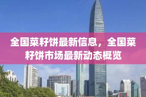 全國菜籽餅最新信息，全國菜籽餅市場最新動態(tài)概覽