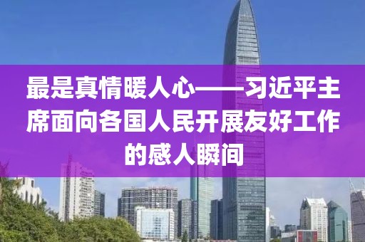 最是真情暖人心——習(xí)近平主席面向各國(guó)人民開展友好工作的感人瞬間