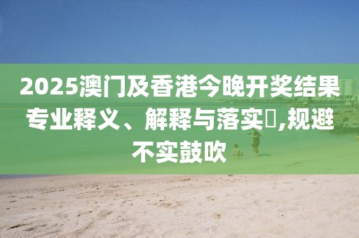 2025澳門及香港今晚開獎結(jié)果專業(yè)釋義、解釋與落實?,規(guī)避不實鼓吹
