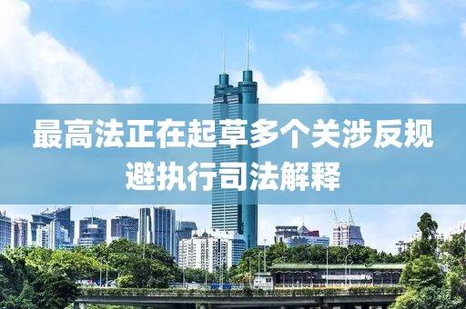 最高法正在起草多個關(guān)涉反規(guī)避執(zhí)行司法解釋