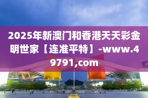 2025年新澳門和香港天天彩金明世家【連準(zhǔn)平特】-www.49791,com