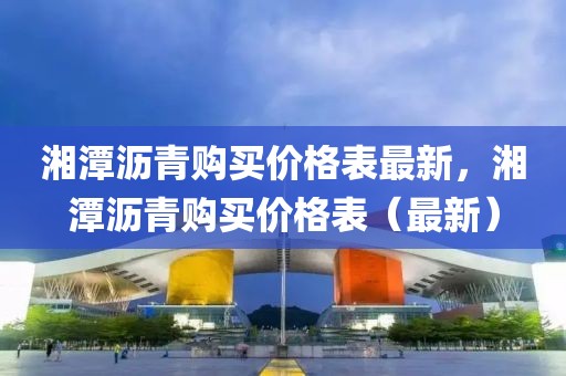 湘潭瀝青購(gòu)買(mǎi)價(jià)格表最新，湘潭瀝青購(gòu)買(mǎi)價(jià)格表（最新）
