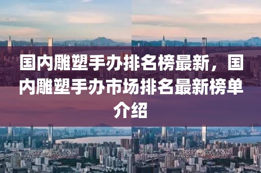 國(guó)內(nèi)雕塑手辦排名榜最新，國(guó)內(nèi)雕塑手辦市場(chǎng)排名最新榜單介紹