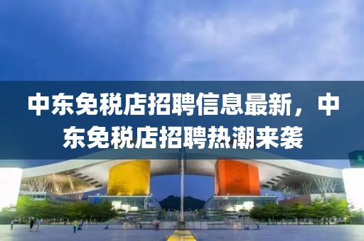 中東免稅店招聘信息最新，中東免稅店招聘熱潮來(lái)襲