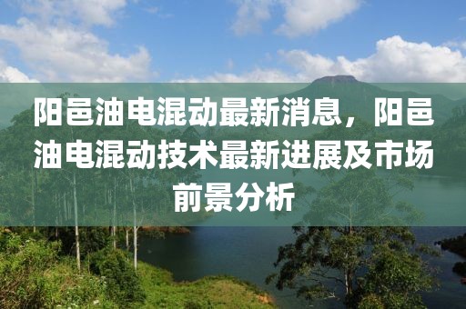 陽邑油電混動最新消息，陽邑油電混動技術(shù)最新進(jìn)展及市場前景分析