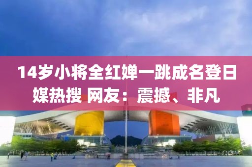 14歲小將全紅嬋一跳成名登日媒熱搜 網(wǎng)友：震撼、非凡