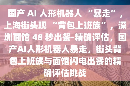 國產(chǎn) AI 人形機(jī)器人 “暴走”，上海街頭現(xiàn) “背包上班族”，深圳面館 48 秒出餐-精確評估，國產(chǎn)AI人形機(jī)器人暴走，街頭背包上班族與面館閃電出餐的精確評估挑戰(zhàn)