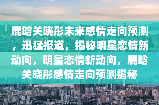鹿晗關(guān)曉彤未來感情走向預(yù)測，迅猛報(bào)道，揭秘明星戀情新動向，明星戀情新動向，鹿晗關(guān)曉彤感情走向預(yù)測揭秘