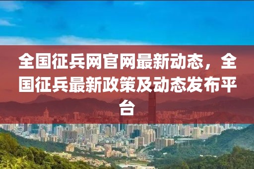 全國征兵網(wǎng)官網(wǎng)最新動態(tài)，全國征兵最新政策及動態(tài)發(fā)布平臺