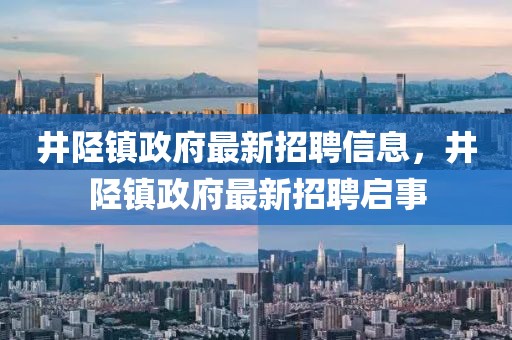 井陘鎮(zhèn)政府最新招聘信息，井陘鎮(zhèn)政府最新招聘啟事