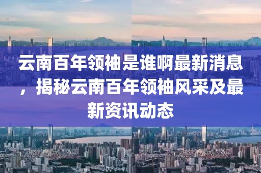 云南百年領(lǐng)袖是誰啊最新消息，揭秘云南百年領(lǐng)袖風采及最新資訊動態(tài)