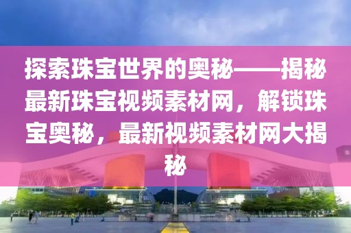 探索珠寶世界的奧秘——揭秘最新珠寶視頻素材網(wǎng)，解鎖珠寶奧秘，最新視頻素材網(wǎng)大揭秘