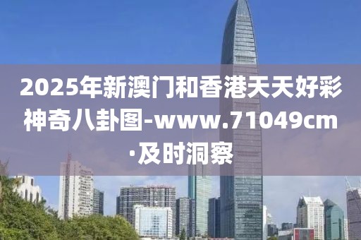 2025年新澳門和香港天天好彩神奇八卦圖-www.71049cm·及時洞察