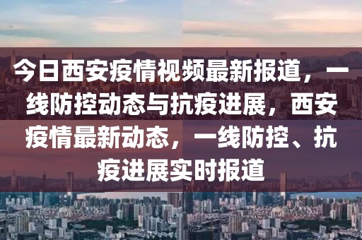今日西安疫情視頻最新報道，一線防控動態(tài)與抗疫進(jìn)展，西安疫情最新動態(tài)，一線防控、抗疫進(jìn)展實時報道