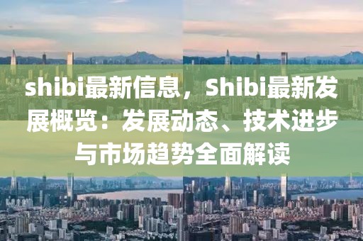 shibi最新信息，Shibi最新發(fā)展概覽：發(fā)展動態(tài)、技術(shù)進(jìn)步與市場趨勢全面解讀