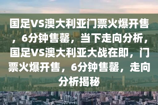 國(guó)足VS澳大利亞門票火爆開售，6分鐘售罄，當(dāng)下走向分析，國(guó)足VS澳大利亞大戰(zhàn)在即，門票火爆開售，6分鐘售罄，走向分析揭秘