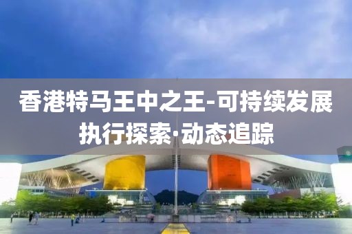 香港特馬王中之王-可持續(xù)發(fā)展執(zhí)行探索·動態(tài)追蹤