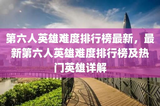 第六人英雄難度排行榜最新，最新第六人英雄難度排行榜及熱門英雄詳解