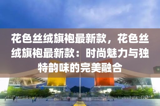 花色絲絨旗袍最新款，花色絲絨旗袍最新款：時(shí)尚魅力與獨(dú)特韻味的完美融合