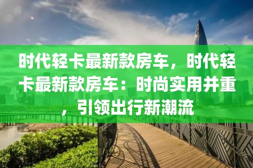 時(shí)代輕卡最新款房車，時(shí)代輕卡最新款房車：時(shí)尚實(shí)用并重，引領(lǐng)出行新潮流