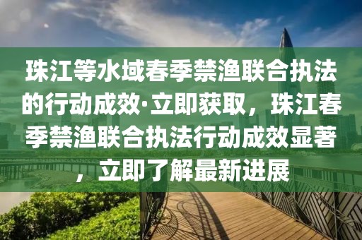 珠江等水域春季禁漁聯(lián)合執(zhí)法的行動(dòng)成效·立即獲取，珠江春季禁漁聯(lián)合執(zhí)法行動(dòng)成效顯著，立即了解最新進(jìn)展