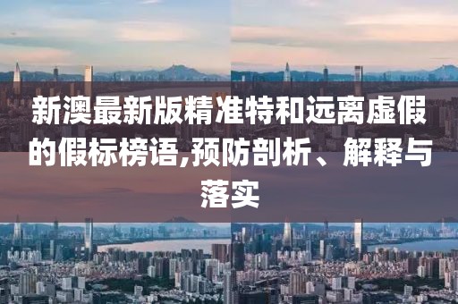 新澳最新版精準(zhǔn)特和遠離虛假的假標(biāo)榜語,預(yù)防剖析、解釋與落實