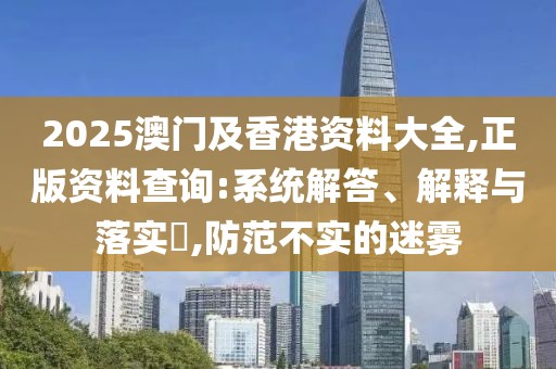 2025澳門及香港資料大全,正版資料查詢:系統(tǒng)解答、解釋與落實?,防范不實的迷霧