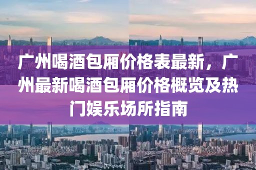 廣州喝酒包廂價格表最新，廣州最新喝酒包廂價格概覽及熱門娛樂場所指南