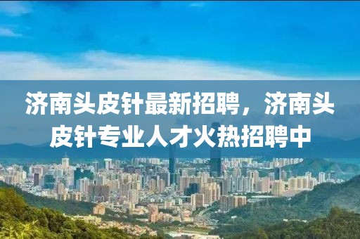 濟南頭皮針最新招聘，濟南頭皮針專業(yè)人才火熱招聘中